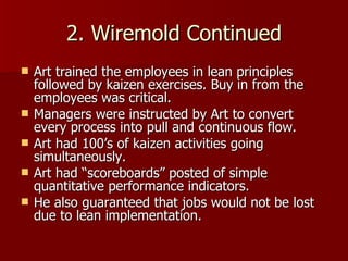 2. Wiremold Continued Art trained the employees in lean principles followed by kaizen exercises. Buy in from the employees was critical. Managers were instructed by Art to convert every process into pull and continuous flow. Art had 100’s of kaizen activities going simultaneously. Art had “scoreboards” posted of simple quantitative performance indicators. He also guaranteed that jobs would not be lost due to lean implementation. 