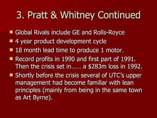 3. Pratt & Whitney Continued Global Rivals include GE and Rolls-Royce 4 year product development cycle 18 month lead time to produce 1 motor. Record profits in 1990 and first part of 1991. Then the crisis set in…… a $283m loss in 1992. Shortly before the crisis several of UTC’s upper management had become familiar with lean principles (mainly from being in the same town as Art Byrne). 