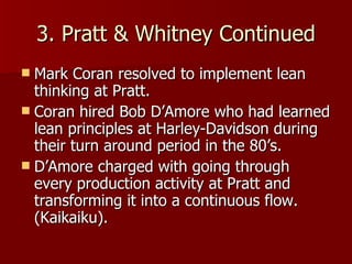 3. Pratt & Whitney Continued Mark Coran resolved to implement lean thinking at Pratt. Coran hired Bob D’Amore who had learned lean principles at Harley-Davidson during their turn around period in the 80’s. D’Amore charged with going through every production activity at Pratt and transforming it into a continuous flow. (Kaikaiku).  