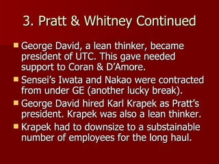 3. Pratt & Whitney Continued George David, a lean thinker, became president of UTC. This gave needed support to Coran & D’Amore. Sensei’s Iwata and Nakao were contracted from under GE (another lucky break). George David hired Karl Krapek as Pratt’s president. Krapek was also a lean thinker. Krapek had to downsize to a substainable number of employees for the long haul. 