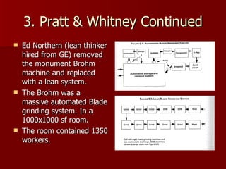 3. Pratt & Whitney Continued Ed Northern (lean thinker hired from GE) removed the monument Brohm machine and replaced with a lean system. The Brohm was a massive automated Blade grinding system. In a 1000x1000 sf room. The room contained 1350 workers. 