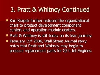 3. Pratt & Whitney Continued Karl Krapek further reduced the organizational chart to product development component centers and operation module centers. Pratt & Whitney is still today on its lean journey. February 15 th  2006, Wall Street Journal story notes that Pratt and Whitney may begin to produce replacement parts for GE’s Jet Engines. 