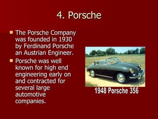 4. Porsche The Porsche Company was founded in 1930 by Ferdinand Porsche an Austrian Engineer. Porsche was well known for high end engineering early on and contracted for several large automotive companies. 1948 Porsche 356 