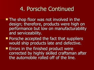 4. Porsche Continued The shop floor was not involved in the design; therefore, products were high on performance but low on manufacturability and serviceability. Porsche accepted the fact that suppliers would ship products late and defective. Errors in the finished product were corrected by highly skilled craftsman after the automobile rolled off of the line. 