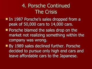 4. Porsche Continued The Crisis In 1987 Porsche’s sales dropped from a peak of 50,000 cars to 14,000 cars. Porsche blamed the sales drop on the market not realizing something within the company was wrong. By 1989 sales declined further. Porsche decided to pursue only high end cars and leave affordable cars to the Japanese. 