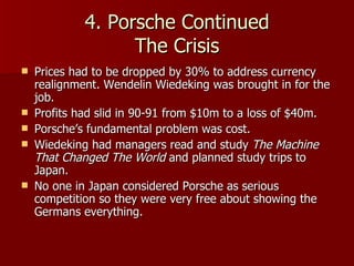 4. Porsche Continued The Crisis Prices had to be dropped by 30% to address currency realignment. Wendelin Wiedeking was brought in for the job. Profits had slid in 90-91 from $10m to a loss of $40m. Porsche’s fundamental problem was cost. Wiedeking had managers read and study  The Machine That Changed The World  and planned study trips to Japan.  No one in Japan considered Porsche as serious competition so they were very free about showing the Germans everything. 