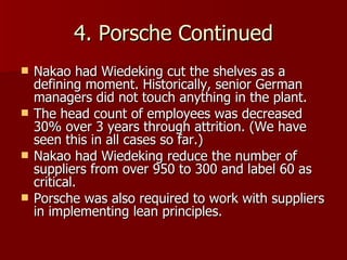 4. Porsche Continued Nakao had Wiedeking cut the shelves as a defining moment. Historically, senior German managers did not touch anything in the plant. The head count of employees was decreased 30% over 3 years through attrition. (We have seen this in all cases so far.) Nakao had Wiedeking reduce the number of suppliers from over 950 to 300 and label 60 as critical. Porsche was also required to work with suppliers in implementing lean principles. 