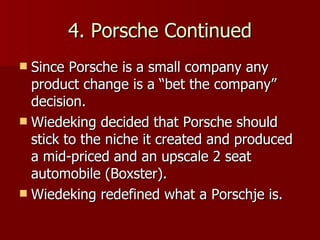 4. Porsche Continued Since Porsche is a small company any product change is a “bet the company” decision. Wiedeking decided that Porsche should stick to the niche it created and produced a mid-priced and an upscale 2 seat automobile (Boxster). Wiedeking redefined what a Porschje is. 
