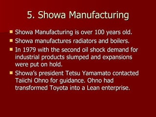 5. Showa Manufacturing Showa Manufacturing is over 100 years old. Showa manufactures radiators and boilers. In 1979 with the second oil shock demand for industrial products slumped and expansions were put on hold. Showa’s president Tetsu Yamamato contacted Taiichi Ohno for guidance. Ohno had transformed Toyota into a Lean enterprise. 