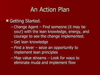 An Action Plan Getting Started. Change Agent – Find someone (it may be you!) with the lean knowledge, energy, and courage to see the change implemented. Get lean knowledge  Find a lever – seize an opportunity to implement lean principles Map value streams – Look for ways to eliminate muda and implement flow  