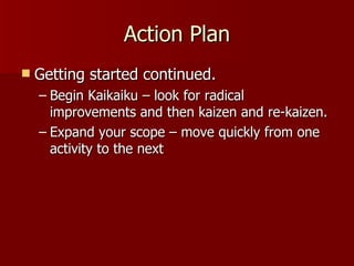 Action Plan Getting started continued. Begin Kaikaiku – look for radical improvements and then kaizen and re-kaizen. Expand your scope – move quickly from one activity to the next 