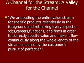A Channel for the Stream; A Valley for the Channel “ We are putting the entire value stream for specific products relentlessly in the foreground and rethinking every aspect of jobs,careers,functions, and firms in order to correctly specify value and make it flow continuously along the whole length of the stream as pulled by the customer in pursuit of perfection”. 