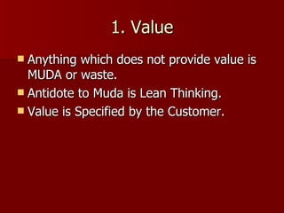 1. Value Anything which does not provide value is MUDA or waste. Antidote to Muda is Lean Thinking. Value is Specified by the Customer. 
