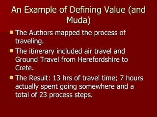 An Example of Defining Value (and Muda) The Authors mapped the process of traveling. The itinerary included air travel and Ground Travel from Herefordshire to Crete. The Result: 13 hrs of travel time; 7 hours actually spent going somewhere and a total of 23 process steps. 