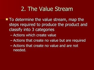 2. The Value Stream To determine the value stream, map the steps required to produce the product and classify into 3 categories Actions which create value Actions that create no value but are required Actions that create no value and are not needed. 