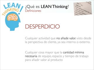 Deﬁniciones
¿Qué es LEAN Thinking?
Cualquier actividad que no añade valor, visto desde
la perspectiva de cliente, ya sea interno o externo.
Cualquier cosa mayor que la cantidad mínima
necesaria de equipo, espacio y tiempo de trabajo
para añadir valor al producto
DESPERDICIO
 