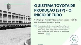 O SISTEMA TOYOTA DE
PRODUÇÃO (STP) - O
INÍCIO DE TUDO
A definição que Pascal (2008) apresenta em sua obra - Produção
Lean Simplificada - é simples e perfeita:
A produção Lean, também conhecida por Sistema Toyota de
Produção, representa fazer mais com menos - menos tempo,
menos espaço, menos esforço humano, menos maquinaria,
menos material - e ao mesmo tempo, dar aos clientes o que
eles querem.
Lean Thinking
14
 