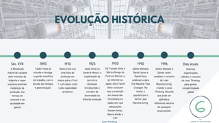 Taylor inova ao
estudar e divulgar
a gestão científica
do trabalho, com o
estudo dos tempos
e padronização
1890
Henry Ford cria
uma linha de
produção em
massa para o Ford
T, com baixo custo
e alta capacidade
produtiva
1910
Sloan inicia na
General Motors a
implantação da
estrutura
divisional,
introduzindo o
conceito de
diversidade na
linha de produção
1925
Eiji Toyoda visita a
fábrica Rouge da
Ford em Detroit, e
ao retornar ao
Japão, ele e Taiichi
Ohno concluem
que a produção
em massa não
funcionaria no
Japão sem que
adequações
fossem feitas.
Nascia então o
STP
1950
James Womack,
Daniel Jones e
Daniel Roos
publicam a obra
The Machine That
Changed The
World, e
popularizam o
termo Lean
Manufacturing
1990
EVOLUÇÃO HISTÓRICA
James Womack e
Daniel Jones
ampliam o conceito
de Lean
Manufacturing,
criando o Lean
Thinking, filosofia
que pode ser
aplicada a
diferentes setores
de quaisquer
organizações
1996
Diversas
organizações
utilizam o conceito
de Lean Thinking
para ganhar
competitividade
global
Dias atuais
A Revolução
industrial causada
pela invenção da
máquina a vapor
ocasiona enormes
modanças na
produção, nas
formas de
consumo e na
sociedade em
geeral
Séc. XVII
Lean Thinking
17
 