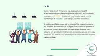 OLÁ!
Lean Thinking
Somos o Six Centro de Treinamento, mas pode nos chamar de 6CT!
Acreditamos que a capacitação tem o poder de potencializar os resultados do
negócio, porém EMPRESAS só podem ser transformadas quando existir a
transformação de PESSOAS, e é com elas que buscamos nos conectar.
Se você compartilha dos nossos valores: senso de time, ética no desempenho
das atividades, leveza na condução do negócio, transparência na apresentação
de resultados, respeito à diversidade, sociedade e meio-ambiente, busca
constante pelo aprendizado e inconformação com o status quo, seja bem vindo,
e aproveite este material que preparamos para te auxiliar a entender um pouco
mais sobre o Lean.
 