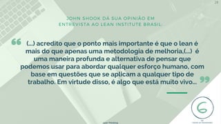 JOHN SHOOK DÁ SUA OPINIÃO EM
ENTREVISTA AO LEAN INSTITUTE BRASIL:
(...) acredito que o ponto mais importante é que o lean é
mais do que apenas uma metodologia de melhoria,(...) é
uma maneira profunda e alternativa de pensar que
podemos usar para abordar qualquer esforço humano, com
base em questões que se aplicam a qualquer tipo de
trabalho. Em virtude disso, é algo que está muito vivo...
Lean Thinking
28
 