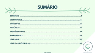 Lean Thinking
SUMÁRIO
DEFINIÇÃO ............................................................................................................4
DESPERDÍCIOS.......................................................................................................6
CONCEITOS .........................................................................................................13
HISTÓRICO...........................................................................................................16
PRINCÍPIOS LEAN..................................................................................................19
FERRAMENTAS.....................................................................................................23
LEAN HOJE...........................................................................................................26
LEAN E A INDÚSTRIA 4.0.......................................................................................34
 