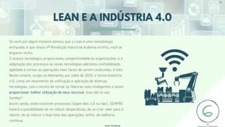 LEAN E A INDÚSTRIA 4.0
Se você por algum instante pensou que o Lean é uma metodologia
antiquada, e que nessa 4ª Revolução Industrial acabaria extinto, você se
enganou muito.
O avanço tecnológico proporcionou competitividade às organizações, e a
adaptação dos processos às novas tecnologias adicionou confiabilidade,
agilidade e tornou as operações mais fáceis de serem conduzidas, é fato.
Neste cenário, surgiu na Alemanha, por volta de 2010, o termo Indústria
4.0, como um movimento de unificação e aplicação de diversas
tecnologias, com o intuito de tornar as fábricas mais inteligentes e assim
proporcionar melhor utilização de seus recursos. Isso não te soa
familiar?
Assim sendo, onde existirem processos (sejam eles 4.0 ou não), SEMPRE
haverá a possibilidade de se reduzir desperdícios, de se criar valor para o
cliente, de se reduzir o lead time das operações, enfim, de melhoria
contínua.
35
Lean Thinking
 