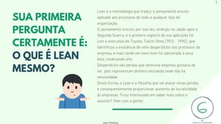 Lean é a metodologia que traduz o pensamento enxuto
aplicado aos processos de todo e qualquer tipo de
organização.
O pensamento enxuto, por sua vez, emergiu no Japão após a
Segunda Guerra, e o primeiro registro de sua aplicação foi
com o executivo da Toyota, Taiichi Ohno (1912 - 1990), que
identificou a existência de sete desperdícios nos processos da
empresa, e mais tarde um novo item foi adicionado à essa
lista, totalizando oito.
Desperdícios são perdas que nenhuma empresa gostaria de
ter, pois representam dinheiro escoando onde não há
necessidade.
Desta forma, o Lean é a filosofia que vai atacar essas perdas,
e consequentemente proporcionar aumento de lucratividade
às empresas. Ficou interessado em saber mais sobre o
assunto? Vem com a gente!
SUA PRIMEIRA
PERGUNTA
CERTAMENTE É:
O QUE É LEAN
MESMO?
Lean Thinking
5
 