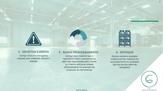 Estocar produto acabado,
matéria-prima, material em
processamento ou qualquer
tipo de recurso além do
necessário
6 - ESTOQUE
Corrigir erros envolve gastos
maiores com materiais, tempo e
energia
4 - DEFEITOS E ERROS
Utilizar mais material que o
necessário, inserir características
além das requisitadas pelo cliente,
ou mesmo adicionar etapas
desnecessárias no processo de
produção do item/serviço
5 - SUPER PROCESSAMENTO
Lean Thinking
8
 