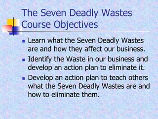 The Seven Deadly Wastes
Course Objectives
 Learn what the Seven Deadly Wastes
are and how they affect our business.
 Identify the Waste in our business and
develop an action plan to eliminate it.
 Develop an action plan to teach others
what the Seven Deadly Wastes are and
how to eliminate them.
 