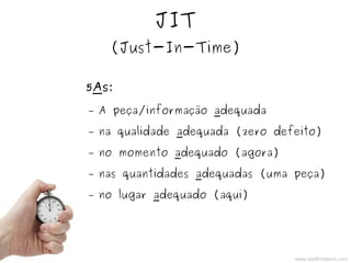 JIT
(Just-In-Time)
5As:
– A peça/informação adequada
– na qualidade adequada (zero defeito)
– no momento adequado (agora)
– nas quantidades adequadas (uma peça)
– no lugar adequado (aqui)
www.staffinfotech.com
 