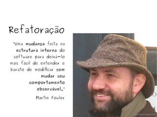 Refatoração
“Uma mudança feita na
estrutura interna do
software para deixá-lo
mais fácil de entender e
barato de modificar sem
mudar seu
comportamento
observável.”
Martin Fowler
http://martinfowler.com
 