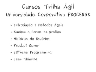 Cursos Trilha Ágil
Universidade Corporativa PROCERGS
● Introdução à Métodos Ágeis
● Kanban e Scrum na prática
● Histórias de Usuários
● Product Owner
● eXtreme Programming
● Lean Thinking
 