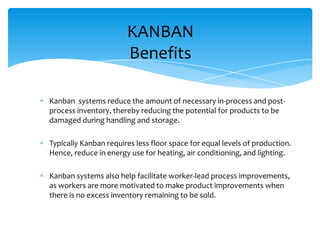 KANBAN
Benefits
Kanban systems reduce the amount of necessary in-process and postprocess inventory, thereby reducing the potential for products to be
damaged during handling and storage.
Typically Kanban requires less floor space for equal levels of production.
Hence, reduce in energy use for heating, air conditioning, and lighting.
Kanban systems also help facilitate worker-lead process improvements,
as workers are more motivated to make product improvements when
there is no excess inventory remaining to be sold.

 