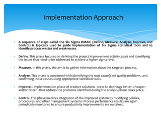 Implementation Approach

A sequence of steps called the Six Sigma DMAIC (Define, Measure, Analyze, Improve, and
Control) is typically used to guide implementation of Six Sigma statistical tools and to
identify process wastes and weaknesses.
Define. This phase focuses on defining the project improvement activity goals and identifying
the issues that need to be addressed to achieve a higher sigma level.

Measure. In this phase, the aim is to gather information about the targeted process.
Analyze. This phase is concerned with identifying the root cause(s) of quality problems, and
confirming those causes using appropriate statistical tools.
Improve – implementation phase of creative solutions - ways to do things better, cheaper,
and/or faster - that address the problems identified during the analysis phase takes place.
Control. This phase involves integration of the improved system by modifying policies,
procedures, and other management systems. Process performance results are again
periodically monitored to ensure productivity improvements are sustained.

 