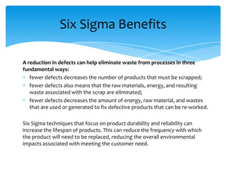 Six Sigma Benefits
A reduction in defects can help eliminate waste from processes in three
fundamental ways:
fewer defects decreases the number of products that must be scrapped;
fewer defects also means that the raw materials, energy, and resulting
waste associated with the scrap are eliminated;
fewer defects decreases the amount of energy, raw material, and wastes
that are used or generated to fix defective products that can be re-worked.

Six Sigma techniques that focus on product durability and reliability can
increase the lifespan of products. This can reduce the frequency with which
the product will need to be replaced, reducing the overall environmental
impacts associated with meeting the customer need.

 
