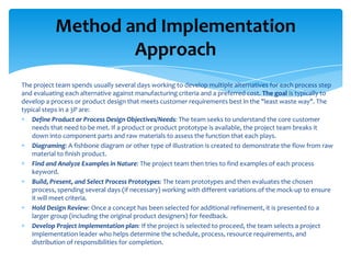 Method and Implementation
Approach
The project team spends usually several days working to develop multiple alternatives for each process step
and evaluating each alternative against manufacturing criteria and a preferred cost. The goal is typically to
develop a process or product design that meets customer requirements best in the "least waste way". The
typical steps in a 3P are:
Define Product or Process Design Objectives/Needs: The team seeks to understand the core customer
needs that need to be met. If a product or product prototype is available, the project team breaks it
down into component parts and raw materials to assess the function that each plays.
Diagraming: A fishbone diagram or other type of illustration is created to demonstrate the flow from raw
material to finish product.
Find and Analyze Examples in Nature: The project team then tries to find examples of each process
keyword.
Build, Present, and Select Process Prototypes: The team prototypes and then evaluates the chosen
process, spending several days (if necessary) working with different variations of the mock-up to ensure
it will meet criteria.
Hold Design Review: Once a concept has been selected for additional refinement, it is presented to a
larger group (including the original product designers) for feedback.
Develop Project Implementation plan: If the project is selected to proceed, the team selects a project
implementation leader who helps determine the schedule, process, resource requirements, and
distribution of responsibilities for completion.

 