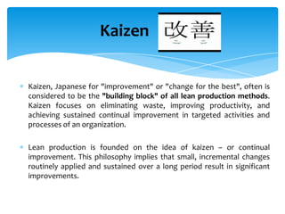 Kaizen
Kaizen, Japanese for "improvement" or "change for the best", often is
considered to be the "building block" of all lean production methods.
Kaizen focuses on eliminating waste, improving productivity, and
achieving sustained continual improvement in targeted activities and
processes of an organization.
Lean production is founded on the idea of kaizen – or continual
improvement. This philosophy implies that small, incremental changes
routinely applied and sustained over a long period result in significant
improvements.

 