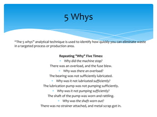 5 Whys
“The 5 whys” analytical technique is used to identify how quickly you can eliminate waste
in a targeted process or production area.
Repeating "Why" Five Times:
Why did the machine stop?
There was an overload, and the fuse blew.
Why was there an overload?
The bearing was not sufficiently lubricated.
Why was it not lubricated sufficiently?
The lubrication pump was not pumping sufficiently.
Why was it not pumping sufficiently?
The shaft of the pump was worn and rattling.
Why was the shaft worn out?
There was no strainer attached, and metal scrap got in.

 
