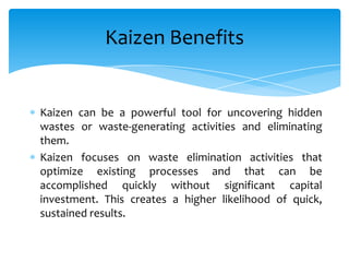 Kaizen Benefits

Kaizen can be a powerful tool for uncovering hidden
wastes or waste-generating activities and eliminating
them.
Kaizen focuses on waste elimination activities that
optimize existing processes and that can be
accomplished quickly without significant capital
investment. This creates a higher likelihood of quick,
sustained results.

 