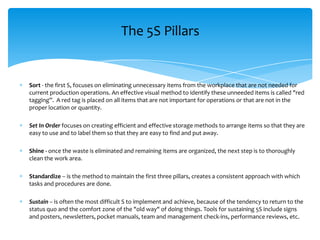 The 5S Pillars

Sort - the first S, focuses on eliminating unnecessary items from the workplace that are not needed for
current production operations. An effective visual method to identify these unneeded items is called "red
tagging”. A red tag is placed on all items that are not important for operations or that are not in the
proper location or quantity.
Set In Order focuses on creating efficient and effective storage methods to arrange items so that they are
easy to use and to label them so that they are easy to find and put away.
Shine - once the waste is eliminated and remaining items are organized, the next step is to thoroughly
clean the work area.
Standardize – is the method to maintain the first three pillars, creates a consistent approach with which
tasks and procedures are done.
Sustain – is often the most difficult S to implement and achieve, because of the tendency to return to the
status quo and the comfort zone of the "old way" of doing things. Tools for sustaining 5S include signs
and posters, newsletters, pocket manuals, team and management check-ins, performance reviews, etc.

 
