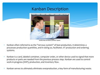 Kanban Description

Kanban often referred to as the "nervous system" of lean production, it determines a
processes production quantities, and in doing so, facilitates JIT production and ordering
systems.
Kanban is a card, labeled container, computer order, or other device used to signal that more
products or parts are needed from the previous process step. Kanban are used to control
work-in-progress (WIP), production, and inventory flow.

Kanban serves to ultimately eliminate overproduction, a key form of manufacturing waste.

 