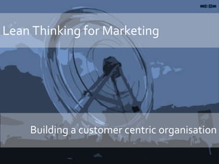 Lean Thinking for Marketing
Building a customer centric organisation
 