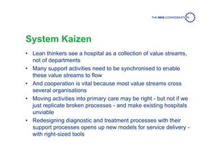 System Kaizen
• Lean thinkers see a hospital as a collection of value streams,
not of departments
• Many support activities need to be synchronised to enable
these value streams to flow
• And cooperation is vital because most value streams cross
several organisations
• Moving activities into primary care may be right - but not if we
just replicate broken processes - and make existing hospitals
unviable
• Redesigning diagnostic and treatment processes with their
support processes opens up new models for service delivery -
with right-sized tools
 