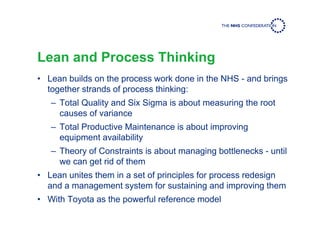 Lean and Process Thinking
• Lean builds on the process work done in the NHS - and brings
together strands of process thinking:
– Total Quality and Six Sigma is about measuring the root
causes of variance
– Total Productive Maintenance is about improving
equipment availability
– Theory of Constraints is about managing bottlenecks - until
we can get rid of them
• Lean unites them in a set of principles for process redesign
and a management system for sustaining and improving them
• With Toyota as the powerful reference model
 