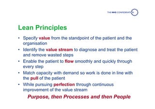 Lean Principles
• Specify value from the standpoint of the patient and the
organisation
• Identify the value stream to diagnose and treat the patient
and remove wasted steps
• Enable the patient to flow smoothly and quickly through
every step
• Match capacity with demand so work is done in line with
the pull of the patient
• While pursuing perfection through continuous
improvement of the value stream
Purpose, then Processes and then People
 