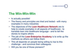 The Win-Win-Win
• Is actually possible!
• The theory and principles are tried and tested - with many
examples in many industries
• The objectives of the Lean Healthcare Network are to
help to create examples in all aspects of healthcare - to
translate lean into healthcare language - and to tell the
stories to inspire others
• The job of the Lean Enterprise Academy is to write up the
methods so others can follow them
• This all depends on people being willing to rise to this
challenge - and convince their colleagues
• Will you be one of those pioneers?
 