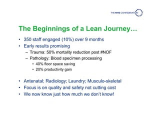 The Beginnings of a Lean Journey…
• 350 staff engaged (10%) over 9 months
• Early results promising
– Trauma: 50% mortality reduction post #NOF
– Pathology: Blood specimen processing
• 40% floor space saving
• 20% productivity gain
• Antenatal; Radiology; Laundry; Musculo-skeletal
• Focus is on quality and safety not cutting cost
• We now know just how much we don’t know!
 