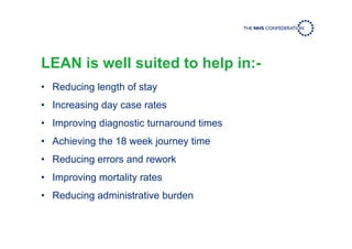 LEAN is well suited to help in:-
• Reducing length of stay
• Increasing day case rates
• Improving diagnostic turnaround times
• Achieving the 18 week journey time
• Reducing errors and rework
• Improving mortality rates
• Reducing administrative burden
 