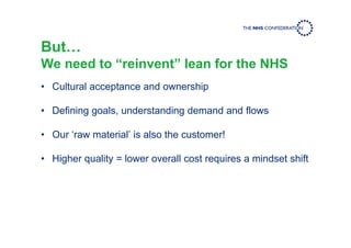But…
We need to “reinvent” lean for the NHS
• Cultural acceptance and ownership
• Defining goals, understanding demand and flows
• Our ‘raw material’ is also the customer!
• Higher quality = lower overall cost requires a mindset shift
 