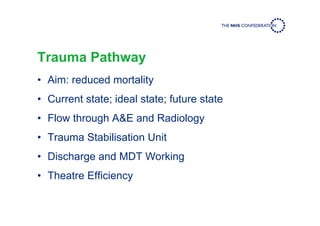 Trauma Pathway
• Aim: reduced mortality
• Current state; ideal state; future state
• Flow through A&E and Radiology
• Trauma Stabilisation Unit
• Discharge and MDT Working
• Theatre Efficiency
 